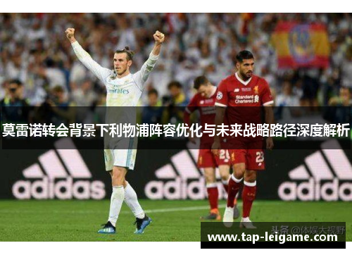 莫雷诺转会背景下利物浦阵容优化与未来战略路径深度解析