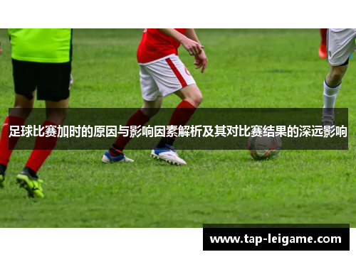 足球比赛加时的原因与影响因素解析及其对比赛结果的深远影响
