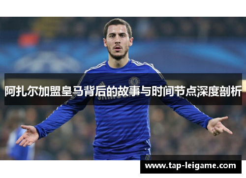 阿扎尔加盟皇马背后的故事与时间节点深度剖析