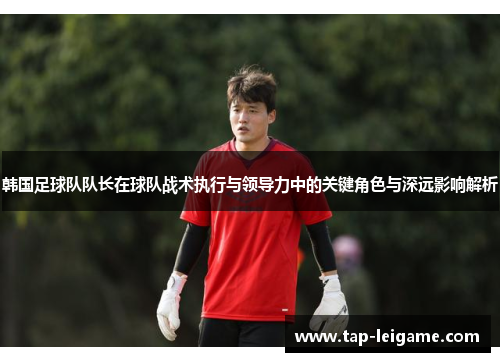 韩国足球队队长在球队战术执行与领导力中的关键角色与深远影响解析