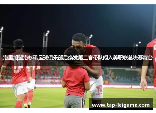 洛里加盟洛杉矶足球俱乐部后焕发第二春带队闯入美职联总决赛舞台